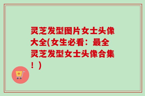 灵芝发型图片女士头像大全(女生必看:全灵芝发型女士头像合集!) 灵芝发型图片女士头像大全(女生必看:全灵芝发型女士头像合集!)