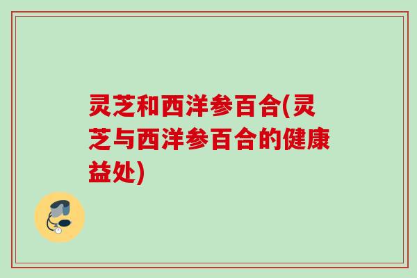 灵芝和西洋参百合(灵芝与西洋参百合的健康益处) 灵芝和西洋参百合(灵芝与西洋参百合的健康益处)