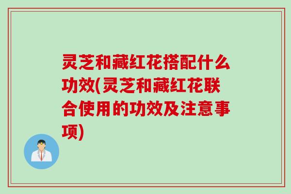 灵芝和藏红花搭配什么功效(灵芝和藏红花联合使用的功效及注意事项)