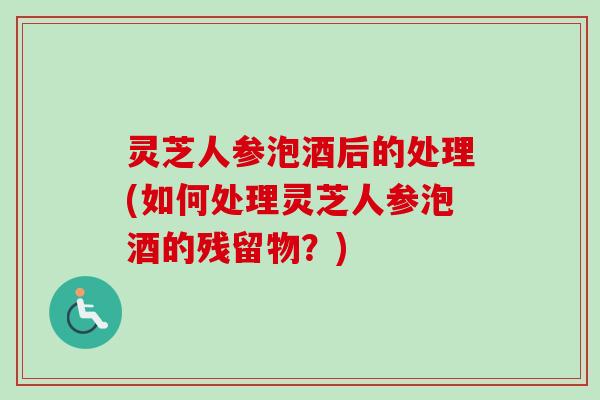 灵芝人参泡酒后的处理(如何处理灵芝人参泡酒的残留物？)