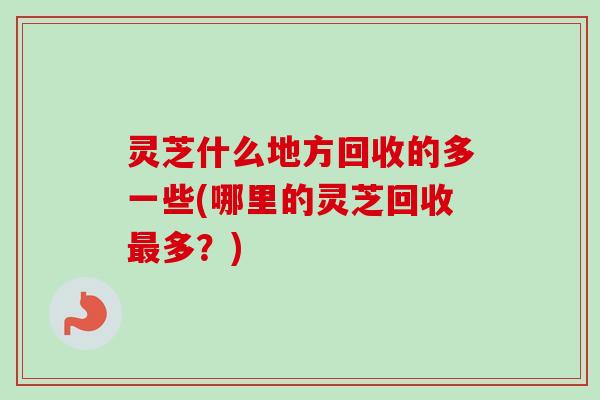 灵芝什么地方回收的多一些(哪里的灵芝回收最多？)