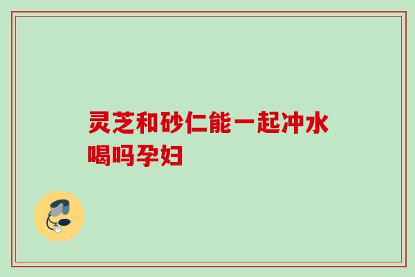 灵芝和砂仁能一起冲水喝吗孕妇 灵芝和砂仁能一起冲水喝吗孕妇