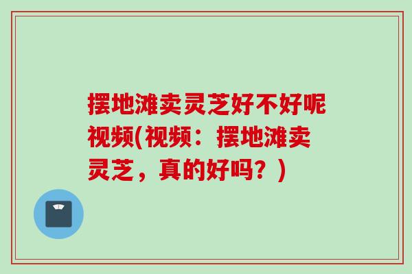 摆地滩卖灵芝好不好呢视频(视频：摆地滩卖灵芝，真的好吗？)