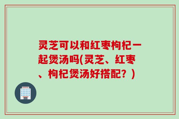 灵芝可以和红枣枸杞一起煲汤吗(灵芝、红枣、枸杞煲汤好搭配？)