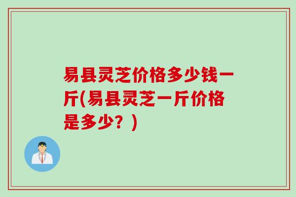 易县灵芝价格多少钱一斤(易县灵芝一斤价格是多少？)