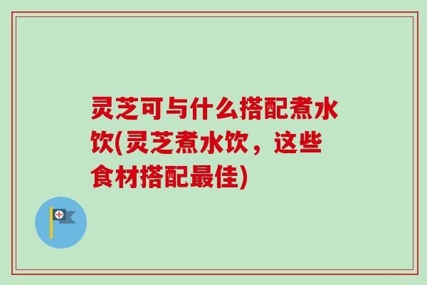 灵芝可与什么搭配煮水饮(灵芝煮水饮，这些食材搭配最佳)