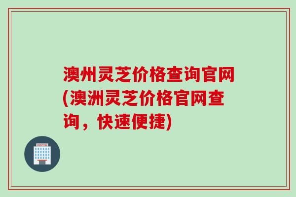 澳州灵芝价格查询官网(澳洲灵芝价格官网查询，快速便捷)