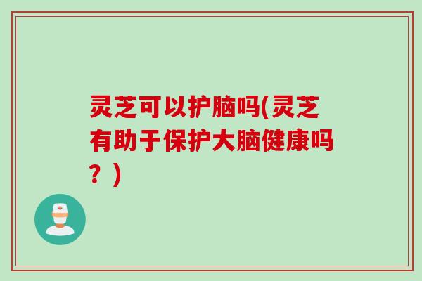 灵芝可以护脑吗(灵芝有助于保护大脑健康吗？)