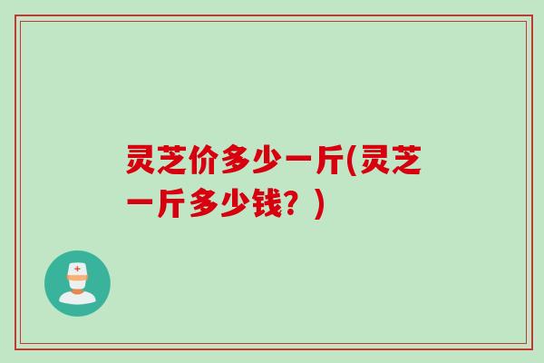 灵芝价多少一斤(灵芝一斤多少钱？)