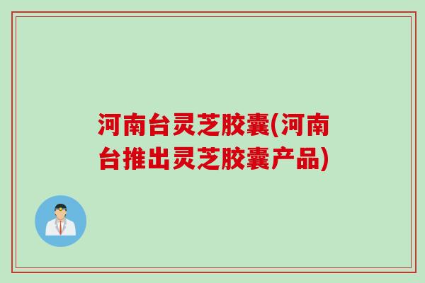 河南台灵芝胶囊(河南台推出灵芝胶囊产品)