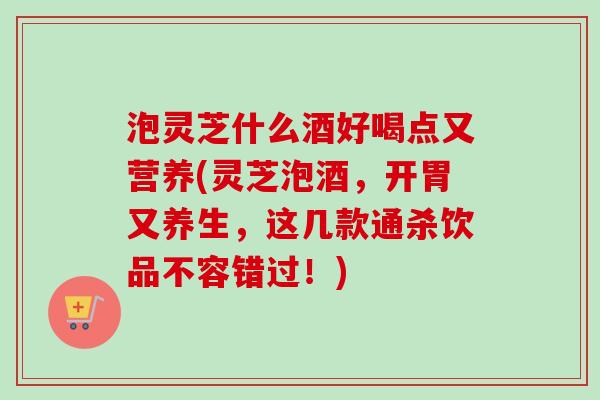 泡灵芝什么酒好喝点又营养(灵芝泡酒，开胃又养生，这几款通杀饮品不容错过！)