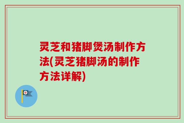 灵芝和猪脚煲汤制作方法(灵芝猪脚汤的制作方法详解)
