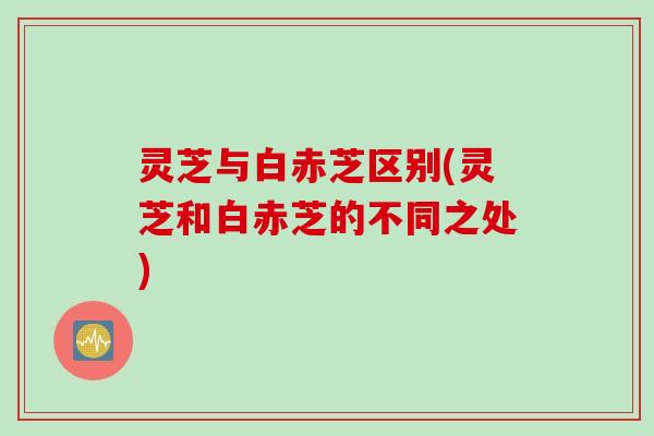 灵芝与白赤芝区别(灵芝和白赤芝的不同之处)