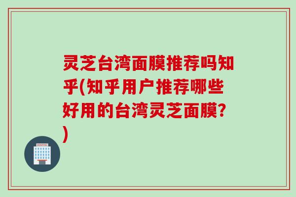 灵芝台湾面膜推荐吗知乎(知乎用户推荐哪些好用的台湾灵芝面膜？)