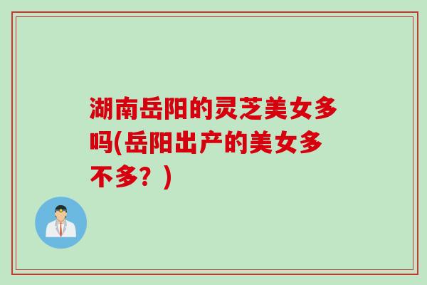 湖南岳阳的灵芝美女多吗(岳阳出产的美女多不多？)