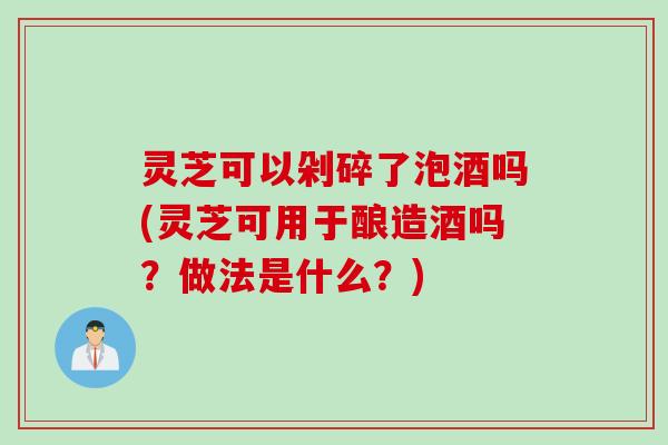 灵芝可以剁碎了泡酒吗(灵芝可用于酿造酒吗？做法是什么？)