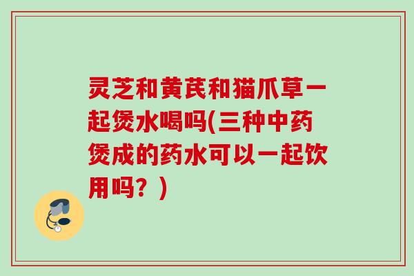 灵芝和黄芪和猫爪草一起煲水喝吗(三种中药煲成的药水可以一起饮用吗？)