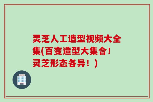 灵芝人工造型视频大全集(百变造型大集合！灵芝形态各异！)