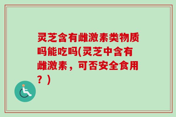 灵芝含有雌激素类物质吗能吃吗(灵芝中含有雌激素，可否安全食用？)