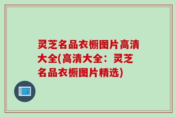 灵芝名品衣橱图片高清大全(高清大全:灵芝名品衣橱图片精选) 灵芝名品衣橱图片高清大全(高清大全:灵芝名品衣橱图片精选)