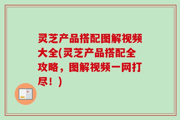 灵芝产品搭配图解视频大全(灵芝产品搭配全攻略，图解视频一网打尽！)
