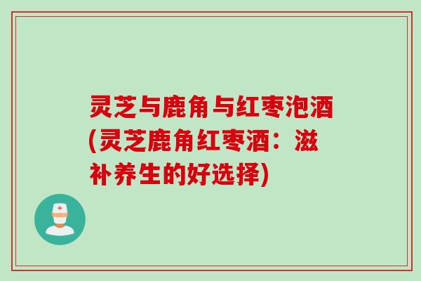 灵芝与鹿角与红枣泡酒(灵芝鹿角红枣酒:滋补养生的好选择) 灵芝与鹿角与红枣泡酒(灵芝鹿角红枣酒:滋补养生的好选择)