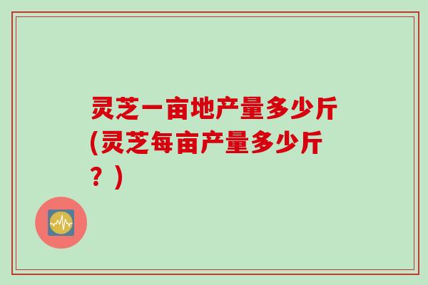 灵芝一亩地产量多少斤(灵芝每亩产量多少斤？)