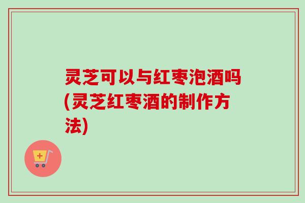 灵芝可以与红枣泡酒吗(灵芝红枣酒的制作方法)