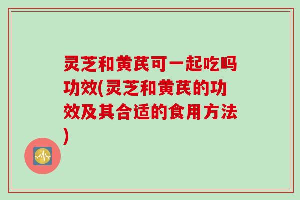 灵芝和黄芪可一起吃吗功效(灵芝和黄芪的功效及其合适的食用方法)