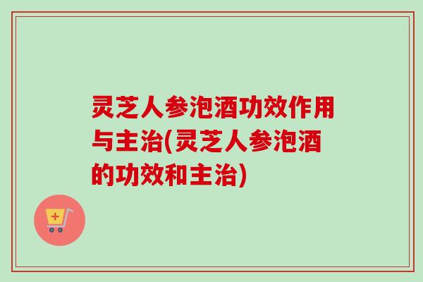 灵芝人参泡酒功效作用与主治(灵芝人参泡酒的功效和主治)