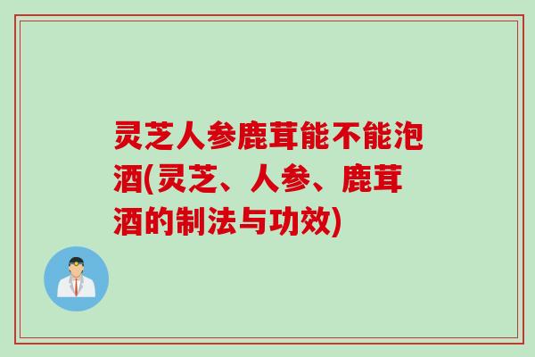 灵芝人参鹿茸能不能泡酒(灵芝、人参、鹿茸酒的制法与功效) 灵芝人参鹿茸能不能泡酒(灵芝、人参、鹿茸酒的制法与功效)