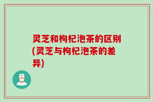 灵芝和枸杞泡茶的区别(灵芝与枸杞泡茶的差异)