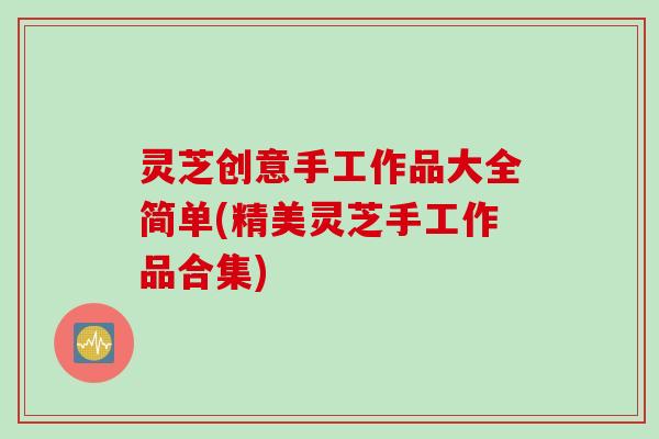 灵芝创意手工作品大全简单(精美灵芝手工作品合集)