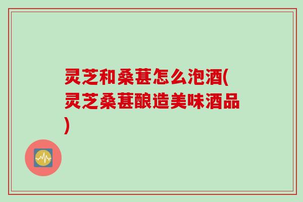 灵芝和桑葚怎么泡酒(灵芝桑葚酿造美味酒品)