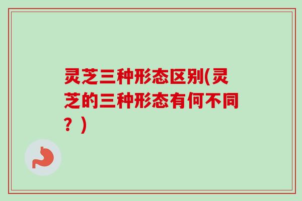 灵芝三种形态区别(灵芝的三种形态有何不同？)