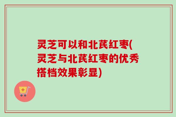 灵芝可以和北芪红枣(灵芝与北芪红枣的优秀搭档效果彰显)