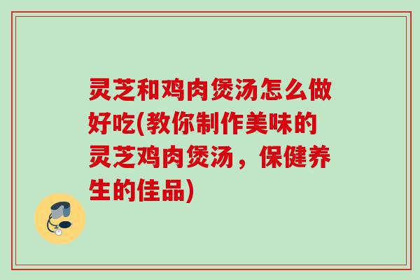 灵芝和鸡肉煲汤怎么做好吃(教你制作美味的灵芝鸡肉煲汤，保健养生的佳品)