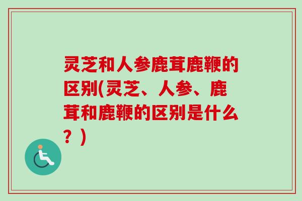 灵芝和人参鹿茸鹿鞭的区别(灵芝、人参、鹿茸和鹿鞭的区别是什么？)