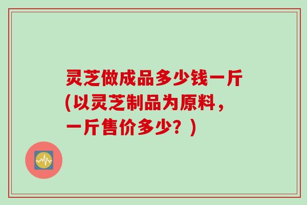 灵芝做成品多少钱一斤(以灵芝制品为原料，一斤售价多少？)