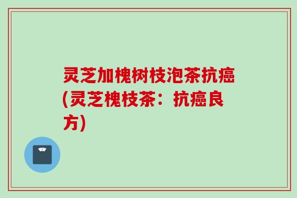 灵芝加槐树枝泡茶抗癌(灵芝槐枝茶：抗癌良方)