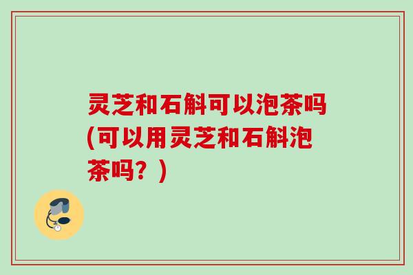 灵芝和石斛可以泡茶吗(可以用灵芝和石斛泡茶吗？)