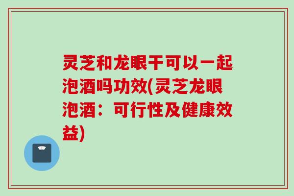 灵芝和龙眼干可以一起泡酒吗功效(灵芝龙眼泡酒：可行性及健康效益)