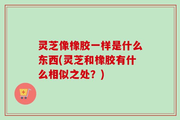 灵芝像橡胶一样是什么东西(灵芝和橡胶有什么相似之处?) 灵芝像橡胶一样是什么东西(灵芝和橡胶有什么相似之处?)