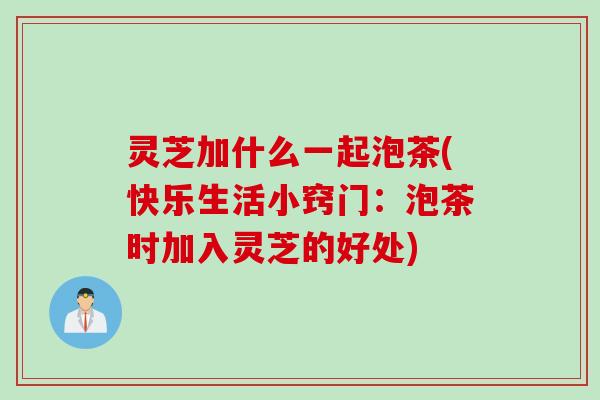 灵芝加什么一起泡茶(快乐生活小窍门：泡茶时加入灵芝的好处)