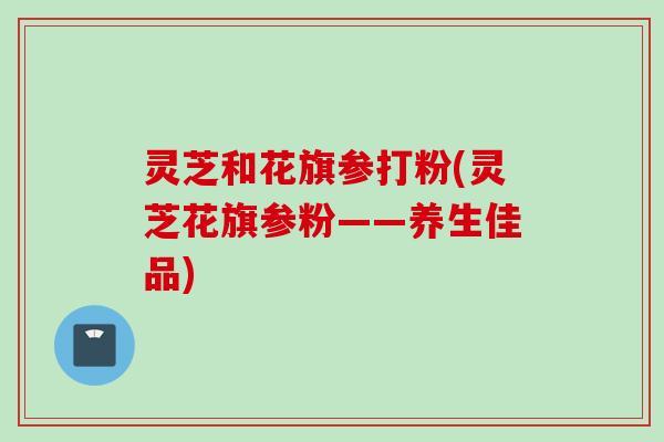 灵芝和花旗参打粉(灵芝花旗参粉——养生佳品)