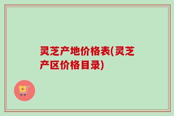 灵芝产地价格表(灵芝产区价格目录)