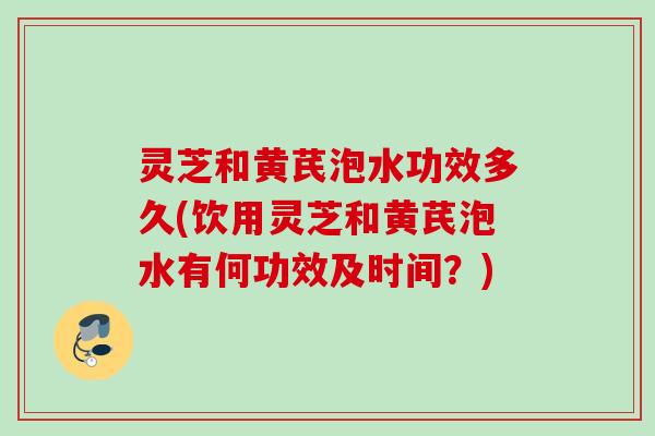 灵芝和黄芪泡水功效多久(饮用灵芝和黄芪泡水有何功效及时间？)