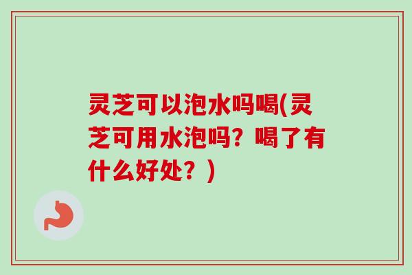 灵芝可以泡水吗喝(灵芝可用水泡吗？喝了有什么好处？)
