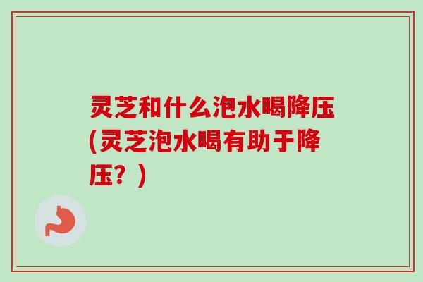 灵芝和什么泡水喝(灵芝泡水喝有助于?) 灵芝和什么泡水喝(灵芝泡水喝有助于?)
