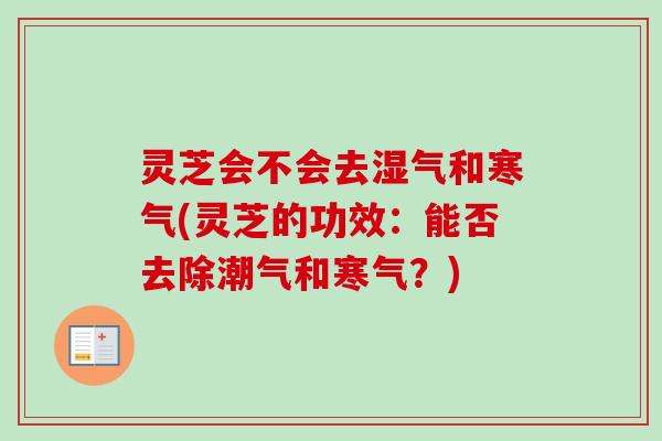 灵芝会不会去湿气和寒气(灵芝的功效：能否去除潮气和寒气？)